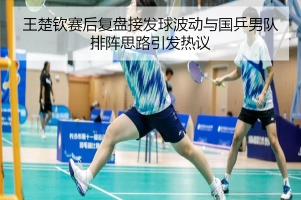 王楚钦赛后复盘接发球波动与国乒男队排阵思路引发热议