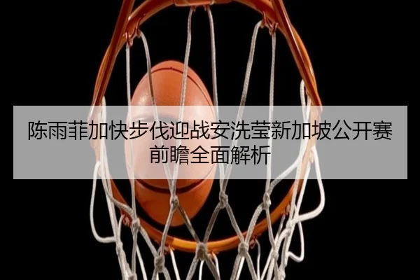 陈雨菲加快步伐迎战安洗莹新加坡公开赛前瞻全面解析